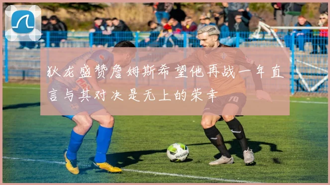 狄龙盛赞詹姆斯希望他再战一年直言与其对决是无上的荣幸