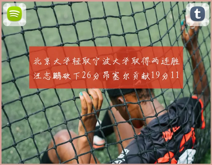 北京大学轻取宁波大学取得两连胜汪志鹏砍下26分昂塞尔贡献19分11篮板5助攻